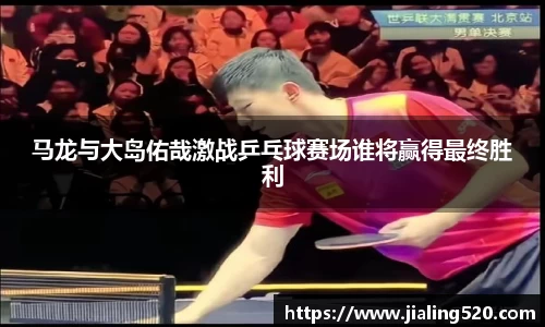 马龙与大岛佑哉激战乒乓球赛场谁将赢得最终胜利