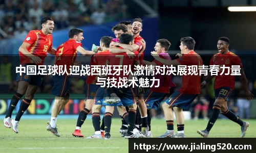 中国足球队迎战西班牙队激情对决展现青春力量与技战术魅力